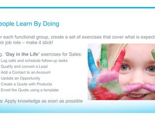 Training Is Not “One Size Fits All”
Know your audience - do not train different functional groups
together (Sales vs Service vs Marketing)
Make the training relevant to their job role
Only teach activities they’ll use
Focus on the business processes and flow of information
Tip: Role based training available online from Salesforce
 