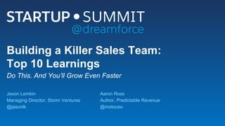 Building a Killer Sales Team:
Top 10 Learnings
Do This. And You’ll Grow Even Faster
Jason Lemkin
Managing Director, Storm Ventures
@jasonlk
Aaron Ross
Author, Predictable Revenue
@motoceo
 