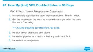 #7: How My [2nd] VPS Doubled Sales in 90 Days
Hint: It Wasn’t New Prospects or Customers.
1.  Immediately upgraded the team to proven closers. The first week.
2.  Got the most out of the team he inherited – And got rid of the ones
that weren’t working.
1 + 2 alone doubled our Revenue Per Lead.
3.  He didn’t even attempt to do it alone.
4.  He ended pipeline as a metric – And any real credit for It.
5.  He embraced competition.
 