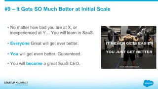 #9 – It Gets SO Much Better at Initial Scale
•  No matter how bad you are at X, or
inexperienced at Y… You will learn in SaaS.
•  Everyone Great will get ever better.
•  You will get even better. Guaranteed.
•  You will become a great SaaS CEO.
 