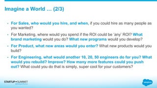 Imagine a World … (2/3)
•  For Sales, who would you hire, and when, if you could hire as many people as
you wanted?
•  For Marketing, where would you spend if the ROI could be ‘any’ ROI? What
brand marketing would you do? What new programs would you develop?
•  For Product, what new areas would you enter? What new products would you
build?
•  For Engineering, what would another 10, 20, 50 engineers do for you? What
would you rebuild? Improve? How many more features could you push
out? What could you do that is simply, super cool for your customers?
 