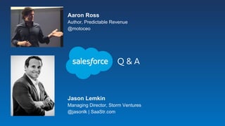 Q & A
Aaron Ross
Author, Predictable Revenue
@motoceo
Jason Lemkin
Managing Director, Storm Ventures
@jasonlk | SaaStr.com
 