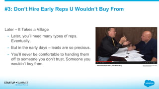 #3: Don’t Hire Early Reps U Wouldn’t Buy From
Later – It Takes a Village
•  Later, you’ll need many types of reps.
Eventually.
•  But in the early days – leads are so precious.
•  You’ll never be comfortable to handing them
off to someone you don’t trust. Someone you
wouldn’t buy from.
 
