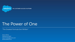 The Power of One
“The Greatest Formula Ever Written”
​ Steve Molis
​ Salesforce MVP
​ stevemolis@gmail.com
​ @SteveMoForce
​ 
 