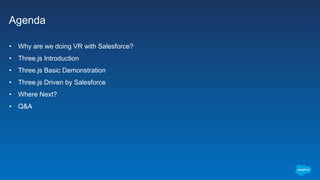 Agenda
• Why are we doing VR with Salesforce?
• Three.js Introduction
• Three.js Basic Demonstration
• Three.js Driven by ...