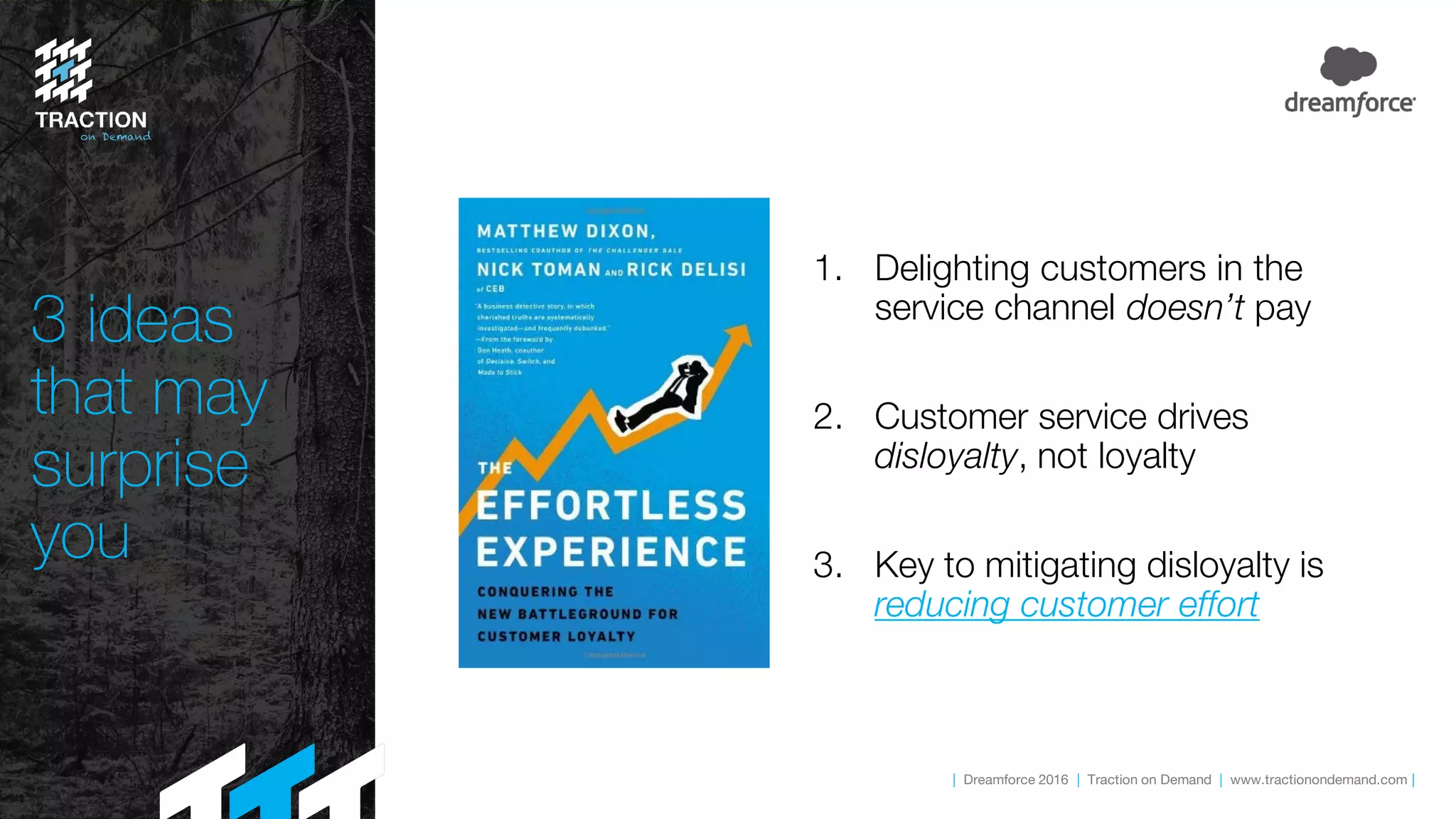 | Dreamforce 2016 | Traction on Demand | www.tractionondemand.com |
3 ideas
that may
surprise
you
1. Delighting customers in the
service channel doesn’t pay
2. Customer service drives
disloyalty, not loyalty
3. Key to mitigating disloyalty is
reducing customer effort
 