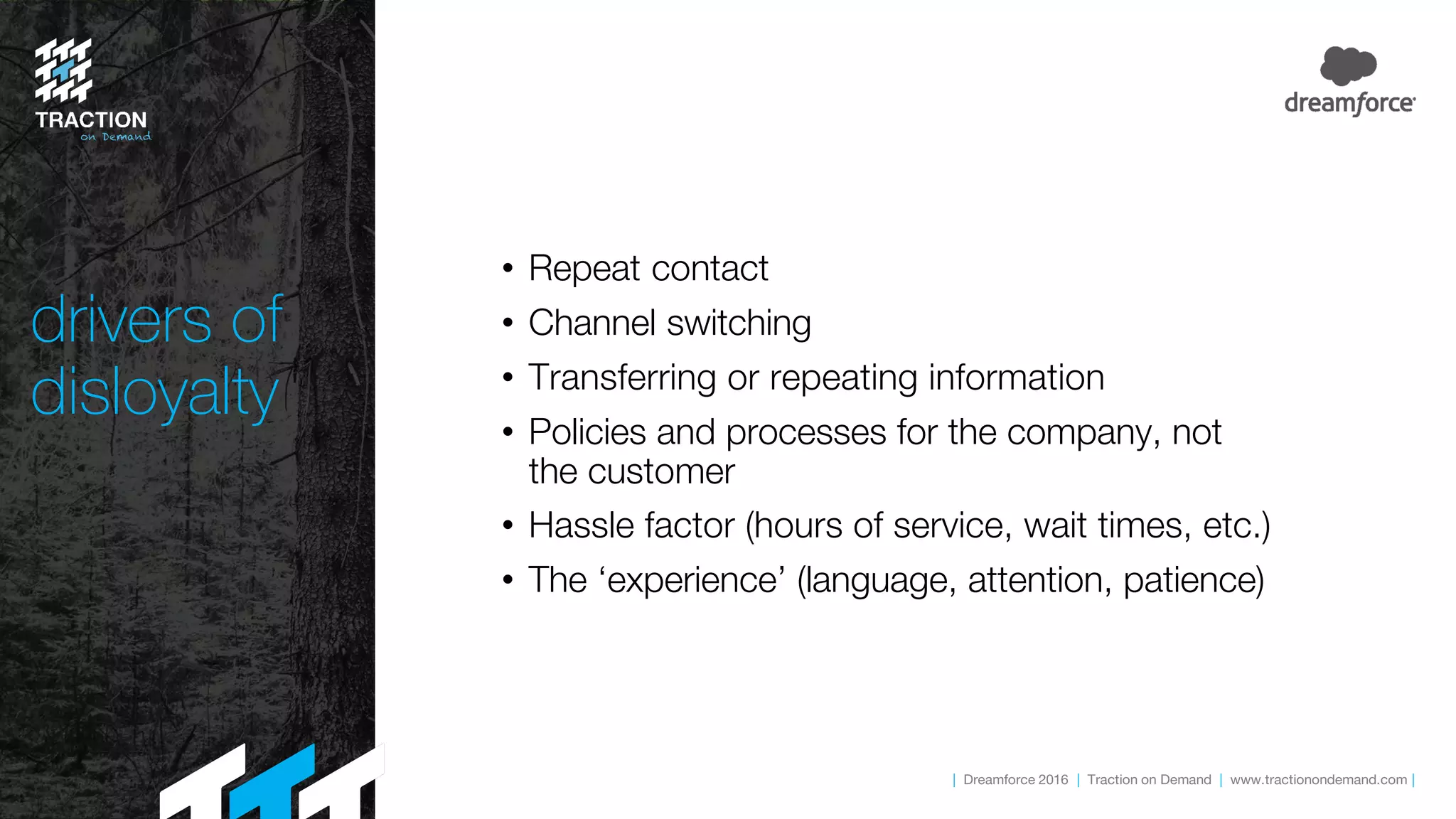 | Dreamforce 2016 | Traction on Demand | www.tractionondemand.com |
drivers of
disloyalty
• Repeat contact
• Channel switching
• Transferring or repeating information
• Policies and processes for the company, not
the customer
• Hassle factor (hours of service, wait times, etc.)
• The ‘experience’ (language, attention, patience)
 