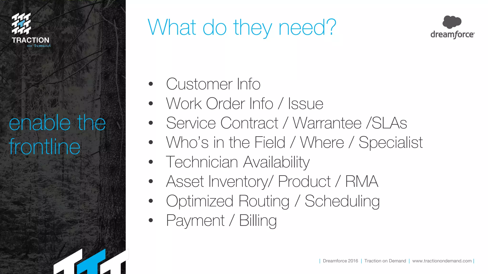 | Dreamforce 2016 | Traction on Demand | www.tractionondemand.com |
enable the
frontline
What do they need?
• Customer Info
• Work Order Info / Issue
• Service Contract / Warrantee /SLAs
• Who’s in the Field / Where / Specialist
• Technician Availability
• Asset Inventory/ Product / RMA
• Optimized Routing / Scheduling
• Payment / Billing
 