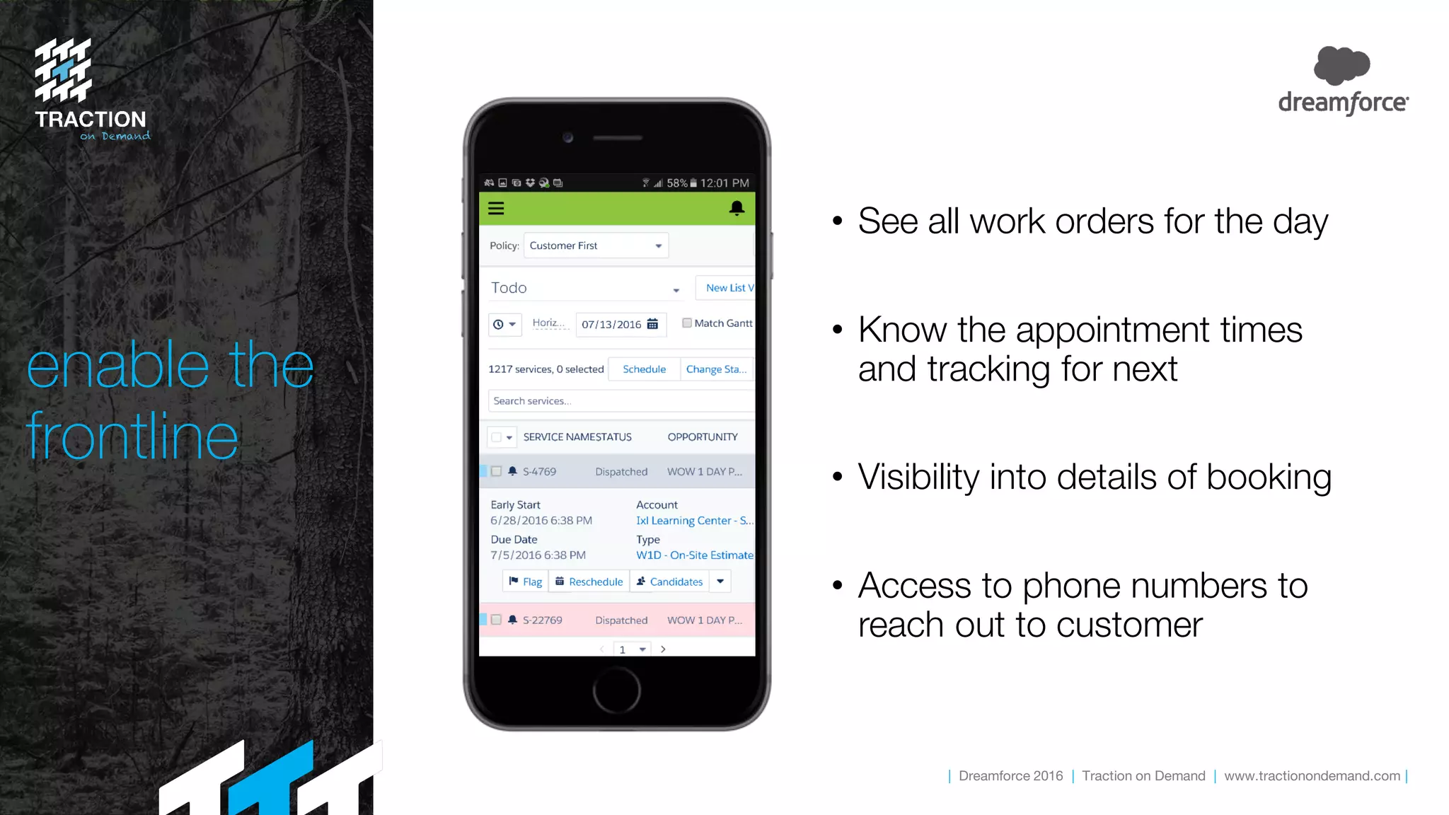 | Dreamforce 2016 | Traction on Demand | www.tractionondemand.com |
enable the
frontline
• See all work orders for the day
• Know the appointment times
and tracking for next
• Visibility into details of booking
• Access to phone numbers to
reach out to customer
 