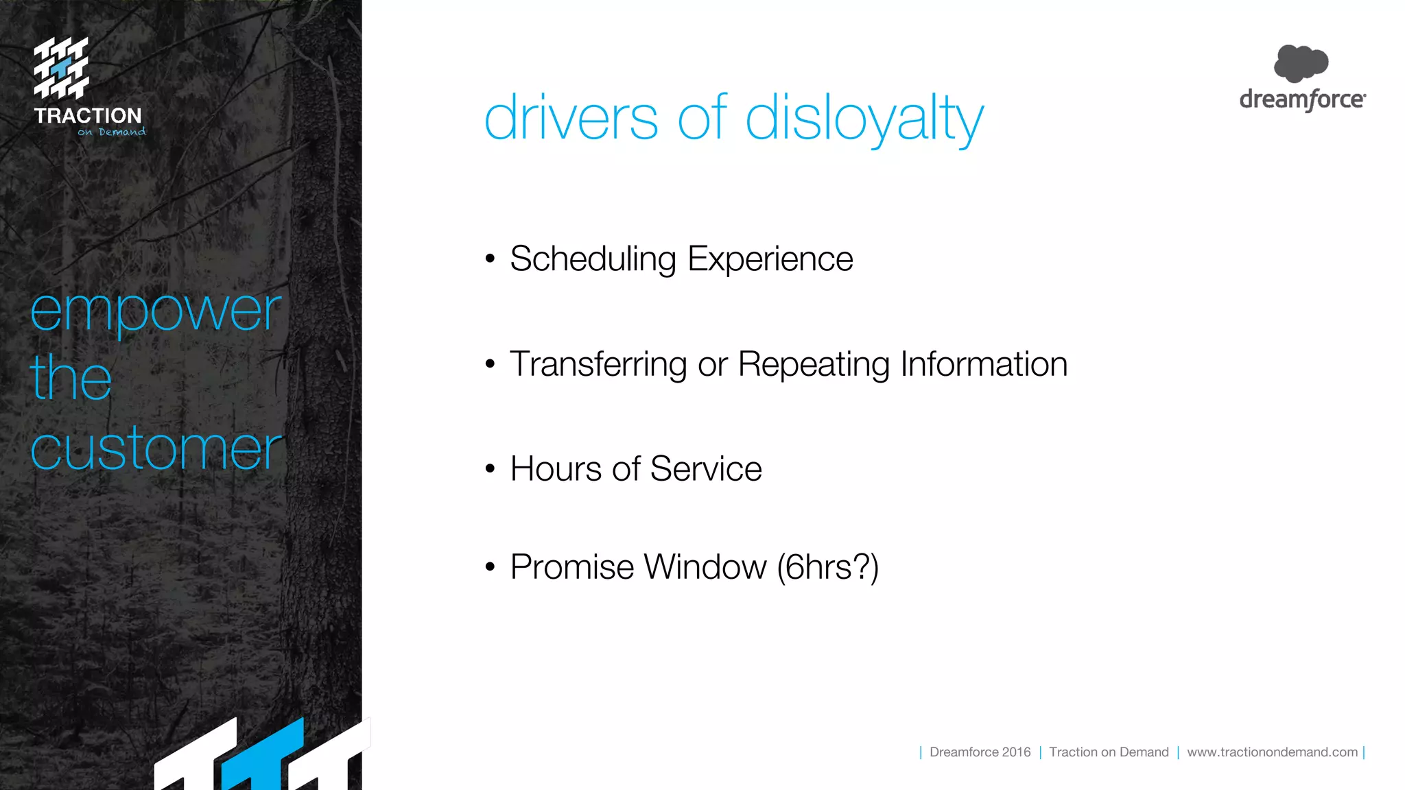 | Dreamforce 2016 | Traction on Demand | www.tractionondemand.com |
• Scheduling Experience
• Transferring or Repeating Information
• Hours of Service
• Promise Window (6hrs?)
empower
the
customer
drivers of disloyalty
 