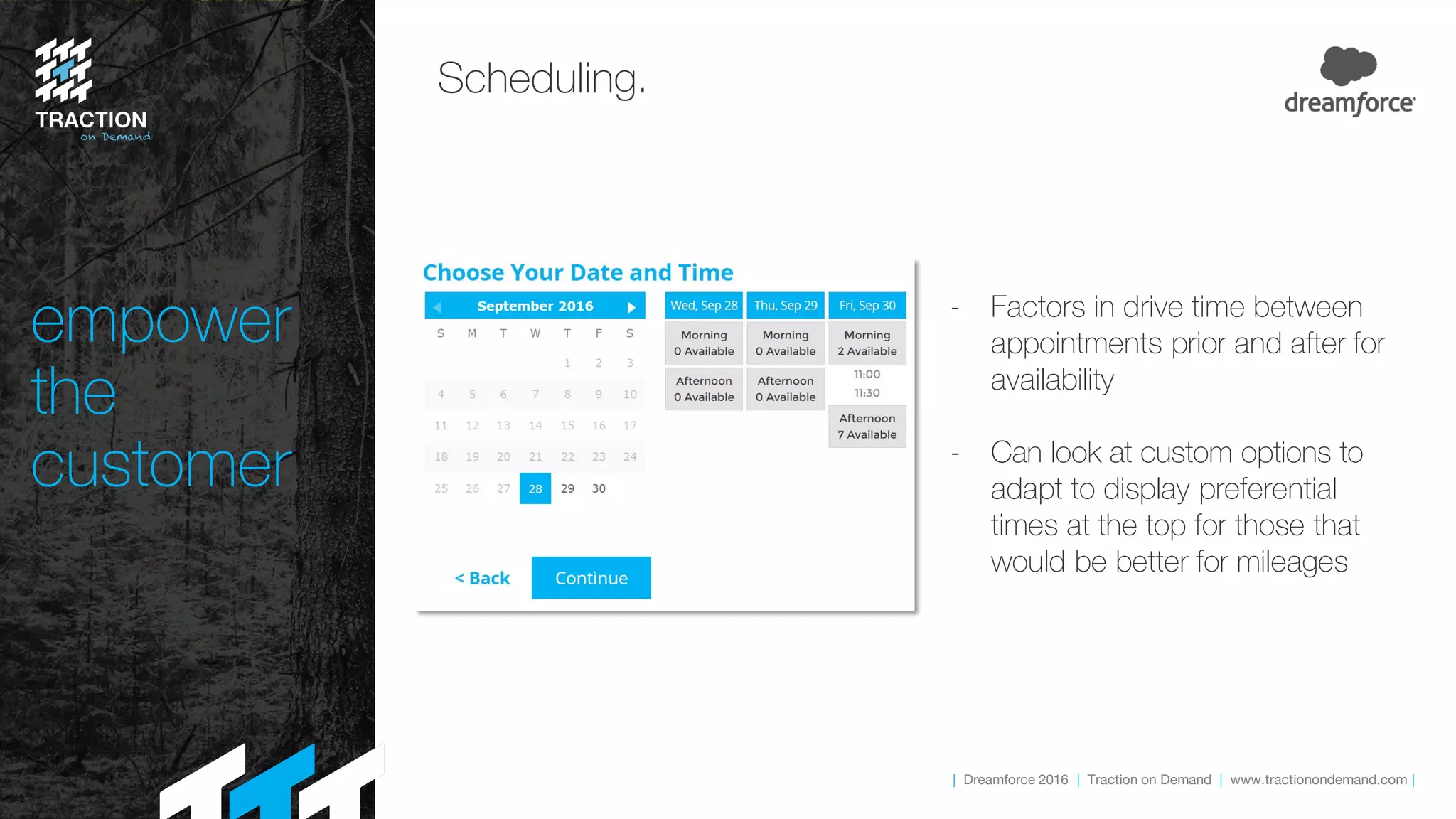 | Dreamforce 2016 | Traction on Demand | www.tractionondemand.com |
empower
the
customer
Scheduling.
- Factors in drive time between
appointments prior and after for
availability
- Can look at custom options to
adapt to display preferential
times at the top for those that
would be better for mileages
 