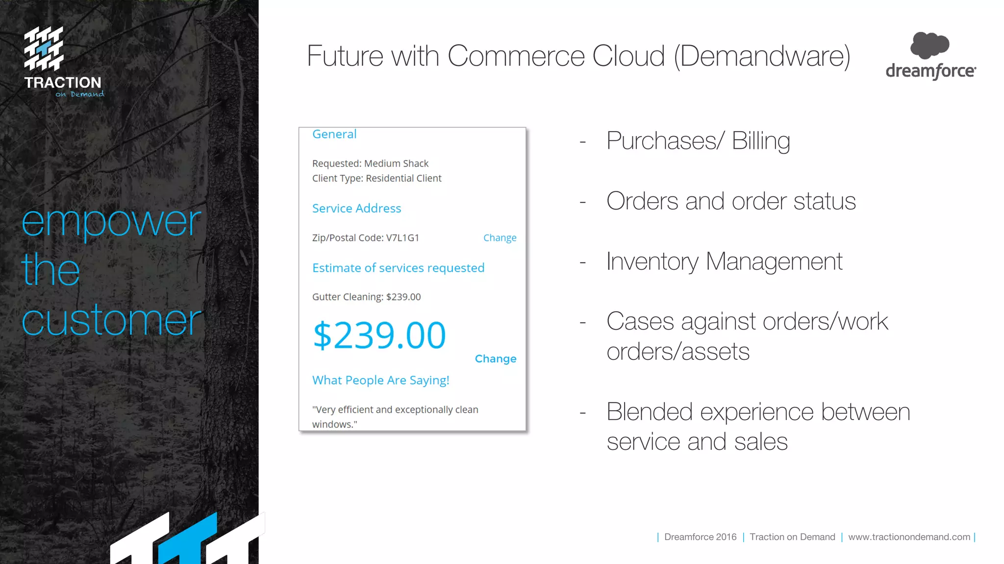 | Dreamforce 2016 | Traction on Demand | www.tractionondemand.com |
empower
the
customer
Future with Commerce Cloud (Demandware)
- Purchases/ Billing
- Orders and order status
- Inventory Management
- Cases against orders/work
orders/assets
- Blended experience between
service and sales
 