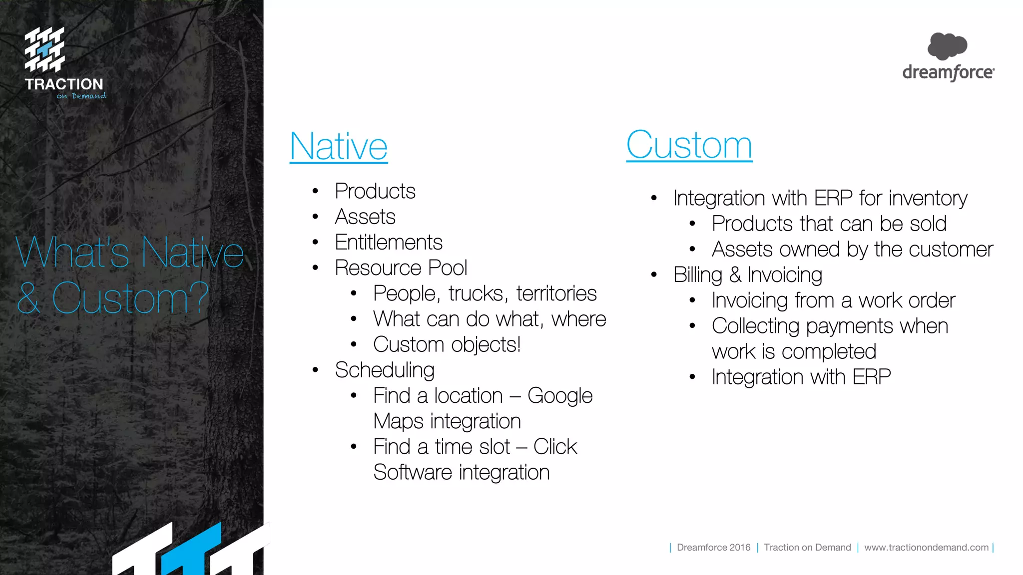 | Dreamforce 2016 | Traction on Demand | www.tractionondemand.com |
Native Custom
• Products
• Assets
• Entitlements
• Resource Pool
• People, trucks, territories
• What can do what, where
• Custom objects!
• Scheduling
• Find a location – Google
Maps integration
• Find a time slot – Click
Software integration
• Integration with ERP for inventory
• Products that can be sold
• Assets owned by the customer
• Billing & Invoicing
• Invoicing from a work order
• Collecting payments when
work is completed
• Integration with ERP
What’s Native
& Custom?
 