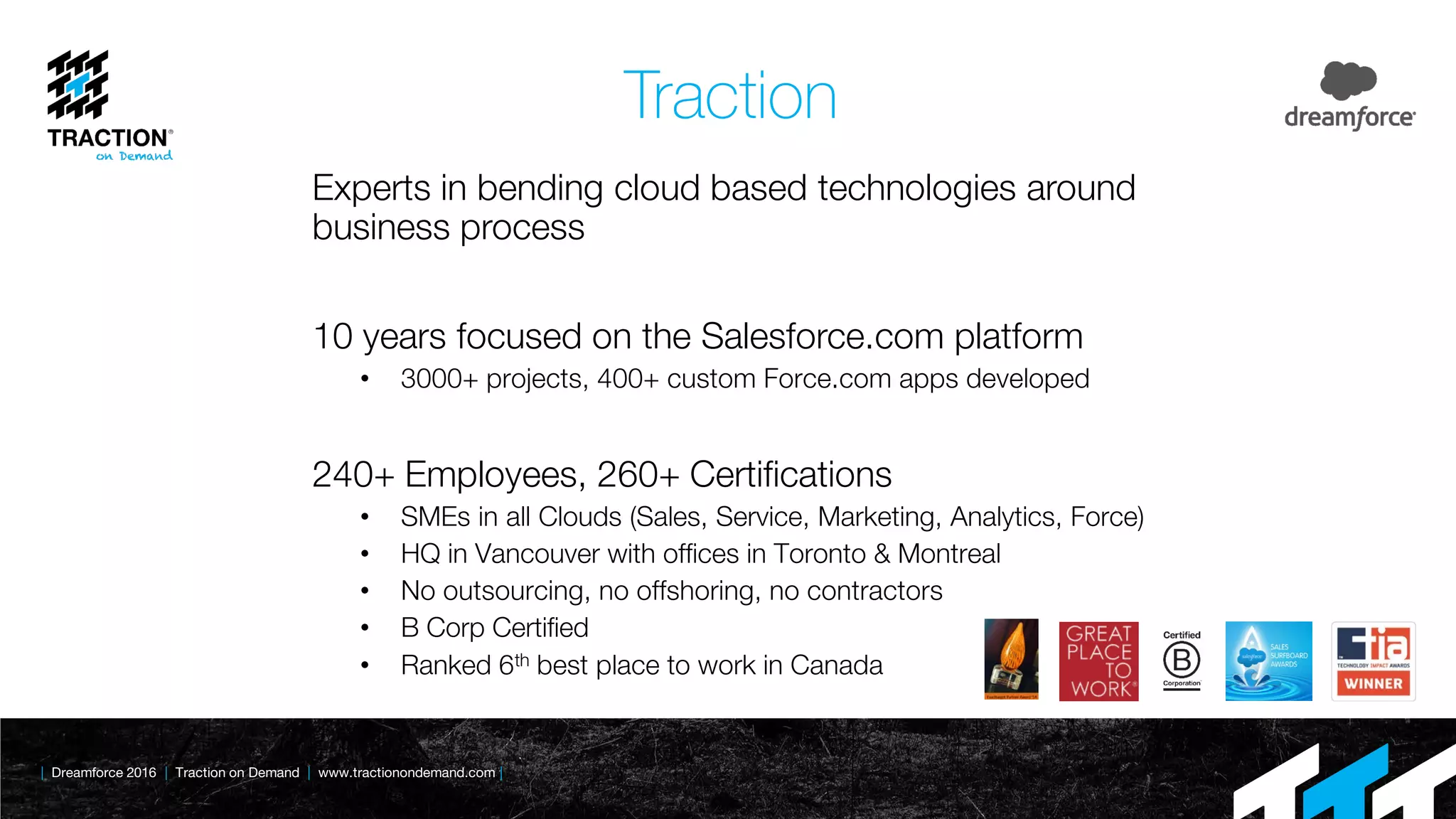 | Dreamforce 2016 | Traction on Demand | www.tractionondemand.com |
Traction
Experts in bending cloud based technologies around
business process
10 years focused on the Salesforce.com platform
• 3000+ projects, 400+ custom Force.com apps developed
240+ Employees, 260+ Certifications
• SMEs in all Clouds (Sales, Service, Marketing, Analytics, Force)
• HQ in Vancouver with offices in Toronto & Montreal
• No outsourcing, no offshoring, no contractors
• B Corp Certified
• Ranked 6th best place to work in Canada
 