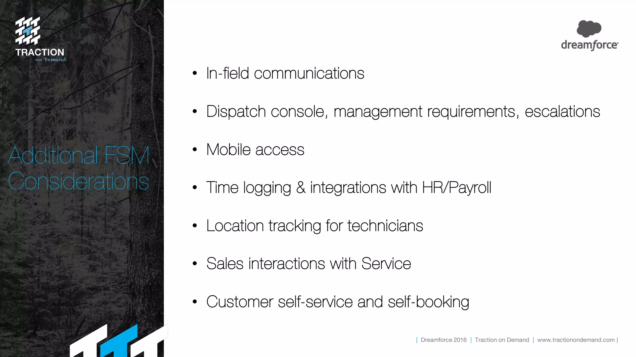 | Dreamforce 2016 | Traction on Demand | www.tractionondemand.com |
Additional FSM
Considerations
• In-field communications
• Dispatch console, management requirements, escalations
• Mobile access
• Time logging & integrations with HR/Payroll
• Location tracking for technicians
• Sales interactions with Service
• Customer self-service and self-booking
 