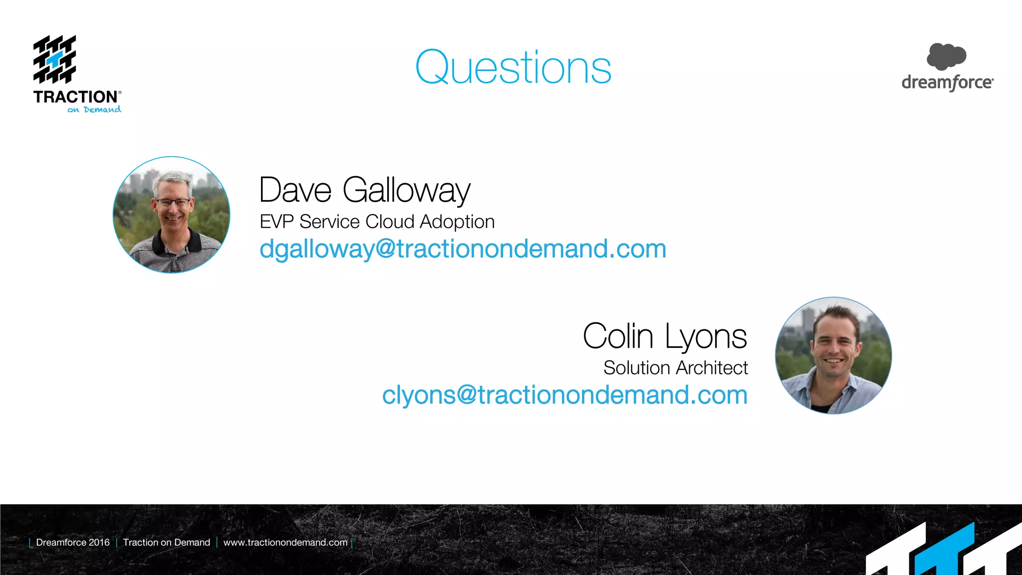 | Dreamforce 2016 | Traction on Demand | www.tractionondemand.com |
Questions
Dave Galloway
EVP Service Cloud Adoption
dgalloway@tractionondemand.com
Colin Lyons
Solution Architect
clyons@tractionondemand.com
 