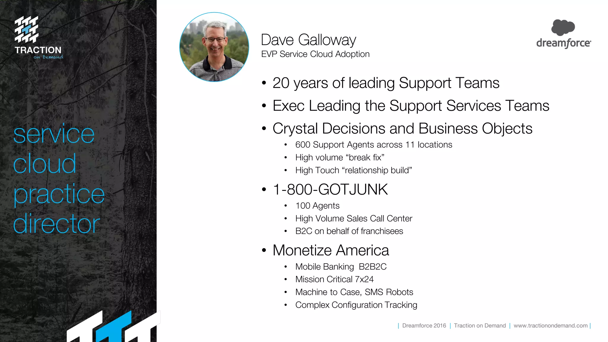 | Dreamforce 2016 | Traction on Demand | www.tractionondemand.com |
service
cloud
practice
director
• 20 years of leading Support Teams
• Exec Leading the Support Services Teams
• Crystal Decisions and Business Objects
• 600 Support Agents across 11 locations
• High volume “break fix”
• High Touch “relationship build”
• 1-800-GOTJUNK
• 100 Agents
• High Volume Sales Call Center
• B2C on behalf of franchisees
• Monetize America
• Mobile Banking B2B2C
• Mission Critical 7x24
• Machine to Case, SMS Robots
• Complex Configuration Tracking
Dave Galloway
EVP Service Cloud Adoption
 
