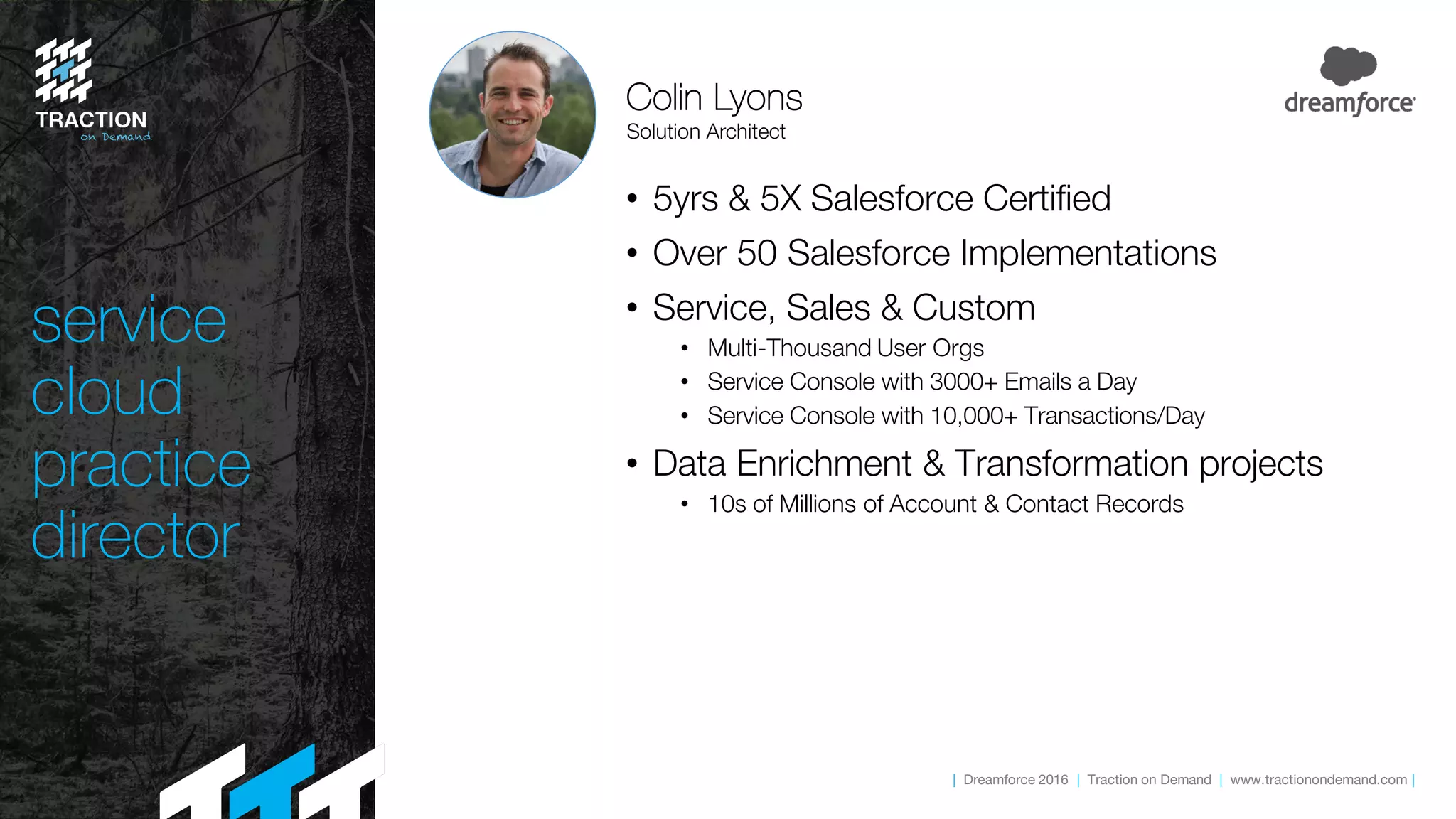 | Dreamforce 2016 | Traction on Demand | www.tractionondemand.com |
service
cloud
practice
director
• 5yrs & 5X Salesforce Certified
• Over 50 Salesforce Implementations
• Service, Sales & Custom
• Multi-Thousand User Orgs
• Service Console with 3000+ Emails a Day
• Service Console with 10,000+ Transactions/Day
• Data Enrichment & Transformation projects
• 10s of Millions of Account & Contact Records
Colin Lyons
Solution Architect
 