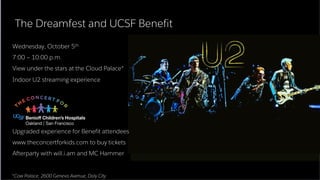 ​Wednesday, October 5th
​7:00 – 10:00 p.m.
​View under the stars at the Cloud Palace*
​Indoor U2 streaming experience
Upgraded experience for Benefit attendees
​www.theconcertforkids.com to buy tickets
​Afterparty with will.i.am and MC Hammer
The Dreamfest and UCSF Benefit
*Cow Palace, 2600 Geneva Avenue, Daly City
 