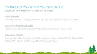 Shuttles Get You Where You Need to Go
​Easy to get from Moscone to all zones and lodges
Hotel Shuttles
Running from San Francisco, Peninsula and East Bay to BART or Moscone Center
Dreamforce Campus Shuttle
Looping route servicing Moscone West, Hilton Union Square, Palace Hotel
Dreamfest Shuttle
Running from Moscone West and all Dreamforce contracted hotels to the Cloud Palace
Balboa BART Station Shuttle to and from the Cloud Palace
 