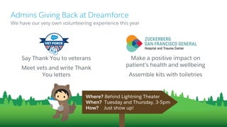 Say Thank You to veterans
Meet vets and write Thank
You letters
​We have our very own volunteering experience this year
Admins Giving Back at Dreamforce
Make a positive impact on
patient’s health and wellbeing
​Assemble kits with toiletries
Where? Behind Lightning Theater
When? Tuesday and Thursday, 3-5pm
How? Just show up!
 