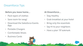 Dreamforce Tips
​Before you leave home…
• Pack layers of clothes
• Save room for swag!
• Download the Salesforce Events
App
• Portable Chargers
• Comfortable Shoes
• Business Cards
​At Dreamforce…
• Stay Healthy
• Grab breakfast at your hotel
• Bring only the essentials
• Say Hi to your neighbors
• Have a plan “B”ookmark
 