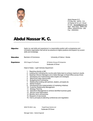 Abdul Nassar K. C.
Objective Apply my vast skills and experience in a responsible position with a progressive and
innovative organization that will let me advance to higher positions and expand my current
skills and knowledge.
Education Bachelor of Commerce University of Calicut - Kerala
Experience 2013 August To Present Al Hashar Group of Companies
Sultanate of Oman
Head of Sales – Light Vehicles Department
1. Reporting directly to MD
2. Leading and motivating the country-wide Sales team to achieve maximum results
3. Heading 5 Branch Managers and a Sales Manager at Head Office across Oman
4. Developing and implementing sales targets and strategies
5. Maximizing sales opportunities
6. Budgeting and Forecasting
7. Relationship building with partners, dealers, principals etc.
8. Market Analysis
9. Development and implementation of marketing initiatives
10. Customer Relationship Management
11. Strategy Planning
12. Operations Management to achieve identified business goals
13. Service Level Optimization
14. Monthly visit to all branches
15. Research of new brands
16. Visit to principles & attending conferences and negotiation.
2010 TO 2013 July Towell Auto Centre LLC
Sultanate Of Oman
Manager Sales – Geely Emgrand
Abdul Nasser K.C
P.O.Box No : 28 PC. 114
Al Hashar & Co LLC, Oman
E-mail – ferosali@gmail.com
Mob : 94271622 - 96991750
Office: 24503476 Ext - 200
Fax : 24503453
 
