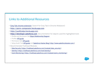 Links to Additional Resources
•  Grey Tab chrome extension (search for Grey Tab in Chrome Webstore)
•  https://perm-comparator.herokuapp.com
•  https://audittrailyo.herokuapp.com
•  https://developer.salesforce.com documentation for objects used the highlighted tools
•  Proﬁle and Permission Set Object Relationship Diagram
•  Proﬁles API guide
•  Permission Sets API guide
•  Setup Audit Trail API guide and Salesforce Hacker Blog ( http://www.salesforcehacker.com )
•  Recommended Trailhead Modules
•  Data Security ( https://trailhead.salesforce.com/module/data_security )
•  Identity ( https://trailhead.salesforce.com/trail/identity )
•  Event Monitoring ( https://trailhead.salesforce.com/module/event_monitoring )
​ 
 