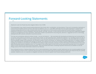 Forward-Looking Statements
​ Statement under the Private Securities Litigation Reform Act of 1995:
​ This presentation may contain forward-looking statements that involve risks, uncertainties, and assumptions. If any such uncertainties materialize or
if any of the assumptions proves incorrect, the results of salesforce.com, inc. could diﬀer materially from the results expressed or implied by the
forward-looking statements we make. All statements other than statements of historical fact could be deemed forward-looking, including any
projections of product or service availability, subscriber growth, earnings, revenues, or other ﬁnancial items and any statements regarding strategies
or plans of management for future operations, statements of belief, any statements concerning new, planned, or upgraded services or technology
developments and customer contracts or use of our services.
​ The risks and uncertainties referred to above include – but are not limited to – risks associated with developing and delivering new functionality for
our service, new products and services, our new business model, our past operating losses, possible ﬂuctuations in our operating results and rate of
growth, interruptions or delays in our Web hosting, breach of our security measures, the outcome of any litigation, risks associated with completed
and any possible mergers and acquisitions, the immature market in which we operate, our relatively limited operating history, our ability to expand,
retain, and motivate our employees and manage our growth, new releases of our service and successful customer deployment, our limited history
reselling non-salesforce.com products, and utilization and selling to larger enterprise customers. Further information on potential factors that could
aﬀect the ﬁnancial results of salesforce.com, inc. is included in our annual report on Form 10-K for the most recent ﬁscal year and in our quarterly
report on Form 10-Q for the most recent ﬁscal quarter. These documents and others containing important disclosures are available on the SEC
Filings section of the Investor Information section of our Web site.
​ Any unreleased services or features referenced in this or other presentations, press releases or public statements are not currently available and may
not be delivered on time or at all. Customers who purchase our services should make the purchase decisions based upon features that are currently
available. Salesforce.com, inc. assumes no obligation and does not intend to update these forward-looking statements.
 