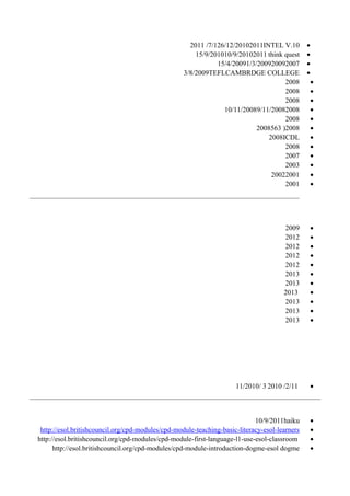 •INTEL V.10201126/12/20107/1/2011
•think quest201110/9/201015/9/2010
•200720091/3/200915/4/2009
•CAMBRDGE COLLEGETEFL3/8/2009
•2008
•2008
•2008
•20089/11/200810/11/2008
•2008
•2008)5632008
•ICDL2008
•2008
•2007
•2003
•20012002
•2001
•2009
•2012
•2012
•2012
•2012
•2013
•2013
•2013
•2013
•2013
•2013
•2/11/20103/11/2010
•haiku10/9/2011
•http://esol.britishcouncil.org/cpd-modules/cpd-module-teaching-basic-literacy-esol-learners
•http://esol.britishcouncil.org/cpd-modules/cpd-module-first-language-l1-use-esol-classroom
•dogmehttp://esol.britishcouncil.org/cpd-modules/cpd-module-introduction-dogme-esol
 