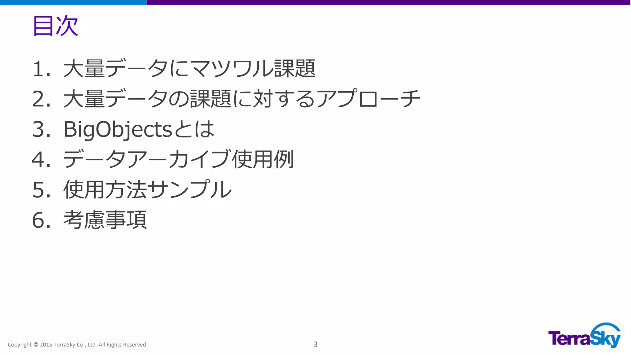 目次
Copyright © 2015 TerraSky Co., Ltd. All Rights Reserved. 3
1. 大量データにマツワル課題
2. 大量データの課題に対するアプローチ
3. BigObjectsとは
4. データアーカイブ使用例
5. 使用方法サンプル
6. 考慮事項
 