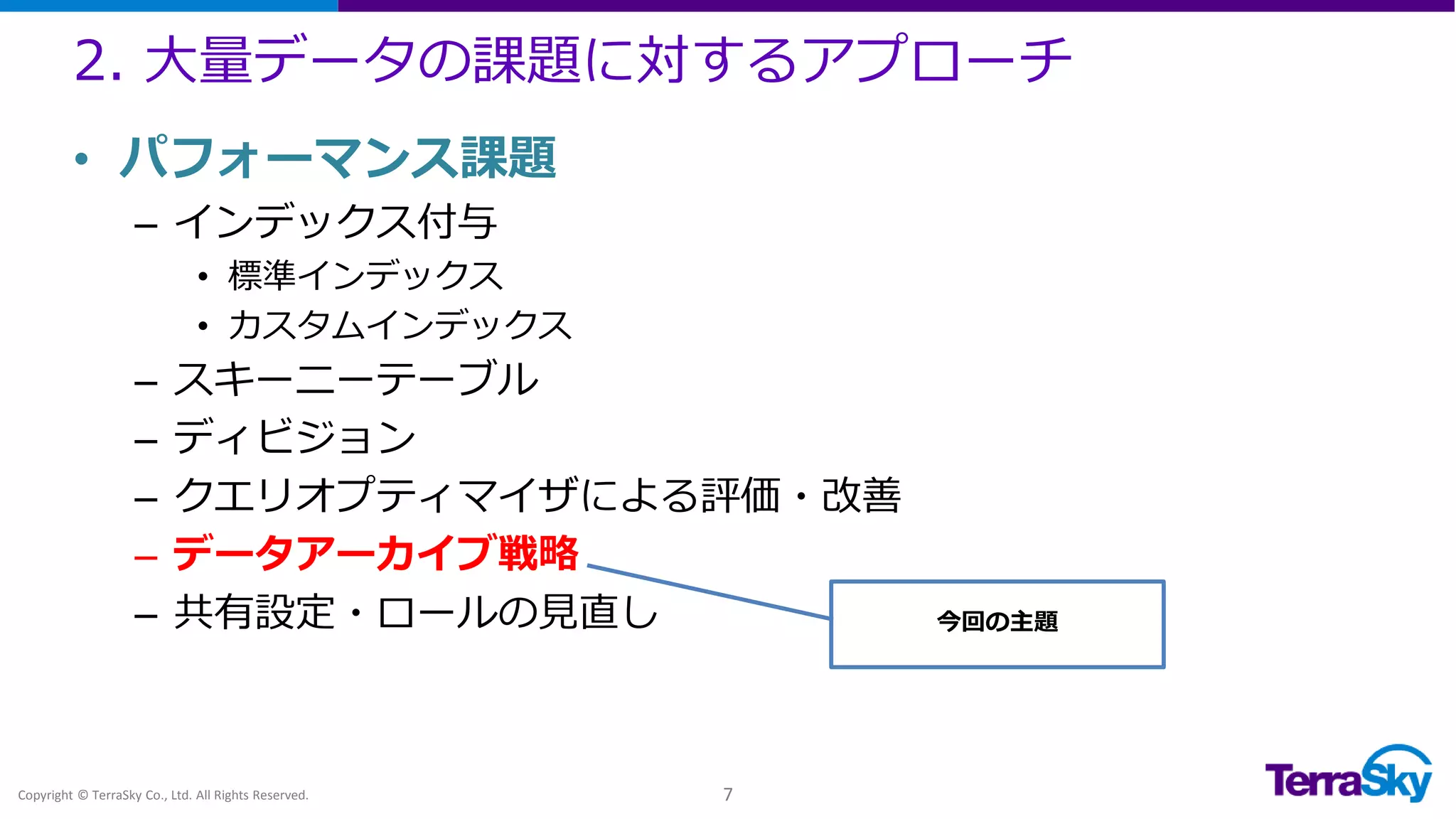 2. 大量データの課題に対するアプローチ
Copyright © TerraSky Co., Ltd. All Rights Reserved. 7
• パフォーマンス課題
– インデックス付与
• 標準インデックス
• カスタムインデックス
– スキーニーテーブル
– ディビジョン
– クエリオプティマイザによる評価・改善
– データアーカイブ戦略
– 共有設定・ロールの見直し 今回の主題
 