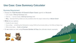 Use Case: Case Summary Calculator
Business Requirement
• Display the Total Number of Closed & Open Cases against an Account
• Let’s create a Roll-up Summary field…
• Hold on… I cannot create a Roll-Up Summary field
• Why – Standard Roll-up fields are only available when the object relationship is Master-Detail
• What are our options:
• Create & use a report
• Use an App… something like Declarative Lookup Roll-Up Summaries (dlrs) or the Roll-up Helper App
• Write some Apex… Code is cheating!
• Or we create our own using Process Builder & Flow (the ultimate classic example)
 