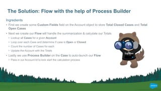 The Solution: Flow with the help of Process Builder
Ingredients
• First we create some Custom Fields field on the Account object to store Total Closed Cases and Total
Open Cases
• Next we create our Flow will handle the summarization & calculate our Totals
• Lookup all Cases for a given Account
• Loop over each Case and determine if case is Open or Closed
• Count the number of Cases for each
• Update the Account with the Totals
• Lastly we use Process Builder on the Case to auto-launch our Flow
• Pass in our Account Id to kick start the calculation process
 