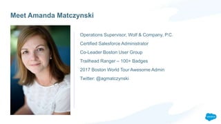Meet Amanda Matczynski
Operations Supervisor, Wolf & Company, P.C.
Certified Salesforce Administrator
Co-Leader Boston User Group
Trailhead Ranger – 100+ Badges
2017 Boston World Tour Awesome Admin
Twitter: @agmatczynski
 