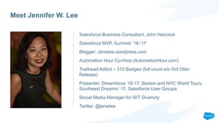 Meet Jennifer W. Lee
Salesforce Business Consultant, John Hancock
Salesforce MVP, Summer ’16-’17
Blogger: Jenwlee.wordpress.com
Automation Hour Co-Host (AutomationHour.com)
Trailhead Addict – 310 Badges (full count a/o Oct Otter
Release)
Presenter: Dreamforce ‘16-17, Boston and NYC World Tours,
Southeast Dreamin’ 17, Salesforce User Groups
Social Media Manager for WiT Diversity
Twitter: @jenwlee
 