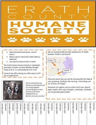  Need volunteer/community service
hours?
 Need a Senior Internship? (With Advisor
approval)
 Just want to help animals in need?
The Erath County Humane Society is looking for
volunteers to work any days Monday through
Friday 8-12 or 1-5 and weekends 8 or 9-12!
Come by the office during our office hours to fill
out an application!
We are located at 891 East Rd, Stephenville TX 76401
between Pulido’s and Hard 8!
Please be aware that you will be cleaning after the dogs &
cats, grooming, feeding in the morning, and making sure
our animals are happy!
Donations of supplies such as collars of all sizes, bleach,
paper towels, dish soap, shampoo, small beds, and bowls
are also greatly appreciated!!
Pulido’s
Hard 8!
ShinerandPatchessay
followusonFacebookand
our newInstagram
account & tag us inyour
picturesif youhave
adoptedfromus
@erath_humane_society!
Volunteer
254-965-3247
Volunteer
254-965-3247
Volunteer
254-965-3247
Volunteer
254-965-3247
Volunteer
254-965-3247
Volunteer
254-965-3247
Volunteer
254-965-3247
Volunteer
254-965-3247
Volunteer
254-965-3247
Volunteer
254-965-3247
Volunteer
254-965-3247
Volunteer
254-965-3247
 