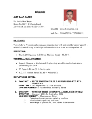 RESUME
AJIT LALA SATHE
Dr. Ambedkar Nagar,
Room No:6027, ‘B’ Cabin Road,
Ambernath (E) Dist-Thane 421 501
Email Id : ajitsathe@yahoo.com
Mob No : 7506074816/7276973021
OBJECTIVE:
To work for a Professionally managed organization with potential for career growth ,
where I can enrich my knowledge and contribute the same to the organization.
EDUCATION:
• March 2003 passed S.S.C from Mumbai Board - 55.33 %
TECHNICAL QUALIFICATION:
• Passed Diploma in Mechanical Engineering from Karnataka State Open
University july-2014.
• ITI Passed (Fitter) 68 % Ambernath.
• N.C.V.T. Passed (Fitter) 69.85 % Ambernath
EMPLOYMENT DETAIL:
1. COMPANY :- ROTEX MANUFACTURER & ENGINEERING PVT. LTD.
DOMBIVALI
DURATION :- 15th
September 2012 To Till date
JOB RESPOSIBILTY :–Maintenance Assembly Fitter
2. COMPANY :- THOMSON PRESS (INDIA) LTD. AIROLI, NAVI MUMBAI
DURATION :- November 2006 To September 2012
JOB RESPOSIBILTY :- Maintenance Fitter
1 Operation & maintenance printing machine
2 Installation for printing machine
3 Knowledge of preventive /breakdown maintenance
 