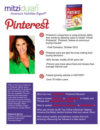 “With an enormous following 
on Pinterest, Mitzi's active 
audience seeks her guidance, 
tips, and favorites and they 
are very engaged! The pins 
featuring her watermelon 
picks were favorited and 
repinned thousands of times, 
providing a huge reach with a 
simple message. When 
America's Nutrition Expert 
recommends, people follow!" 
Stephanie Barlow 
Director of PR & Social Media 
National Watermelon 
Promotion Board 
Pinterest’s uniqueness is using pictures rather 
than words by allowing users to create “Virtual 
Pinboards”. Pinterest “stokes an enormous 
buying impulse” 
–Fast Company, October 2012 
Pinterest users are also the ones making food 
buying decisions: 
-80% female, mostly 25-54 years old 
-Pinners care more about food and recipes than 
average Internet user 
Fastest growing website in HISTORY! 
-Over 70 million users 
Mitzi has over 3.6 MILLION Pinterest followers! 
Mitzi is ranked #3 Pinner in THE WORLD in Health and 
Fitness and #1 Registered Dietitian! 
Mitzi is ranked #36 Top Overall Pinner in THE WORLD! 
Mitzi was chosen as #5 Top Online Influencer Helping 
America Eat Better behind Andrew Weil and Jamie Oliver. 
Mitzi shares healthy and delicious recipes that look 
amazing influencing her followers to take action! 
 