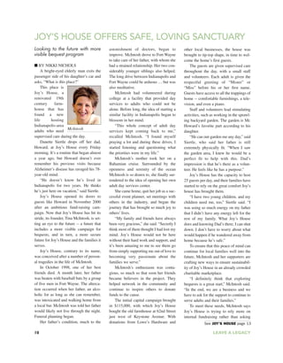 10 LEAVE A LEGACY
Looking to the future with more
visible bequest program
■ BY NIKKI NICHOLS
A bright-eyed elderly man exits the
passenger side of his daughter’s car and
asks, “What is this place?”
This place is
Joy’s House, a
renovated 19th
century farm-
house that has
found a new
life hosting
Indianapolis-area
adults who need
supervised care during the day.
Danette Siertle drops off her dad,
Howard, at Joy’s House every Friday
morning. It’s a routine that began almost
a year ago, but Howard doesn’t ever
remember his previous visits because
Alzheimer’s disease has ravaged his 78-
year-old mind.
“He doesn’t know he’s lived in
Indianapolis for two years. He thinks
he’s just here on vacation,” said Siertle.
Joy’s House opened its doors to
guests like Howard in November 2000
after an ambitious fund-raising cam-
paign. Now that Joy’s House has hit its
stride, its founder, Tina McIntosh, is set-
ting an eye to the future -- a future that
includes a more visible campaign for
bequests, and in turn, a more secure
future for Joy’s House and the families it
serves.
Joy’s House, contrary to its name,
was conceived after a number of person-
al tragedies in the life of McIntosh.
In October 1998, one of her best
friends died. A month later, her father
was beaten with baseball bats by a group
of five men in Fort Wayne. The alterca-
tion occurred when her father, an alco-
holic for as long as she can remember,
was intoxicated and walking home from
a local bar. McIntosh was told her father
would likely not live through the night.
Funeral planning began.
Her father’s condition, much to the
astonishment of doctors, began to
improve. McIntosh drove to Fort Wayne
to take care of her father, with whom she
had a strained relationship. Her two con-
siderably younger siblings also helped.
The long drive between Indianapolis and
Fort Wayne could be arduous … but was
also meditative.
McIntosh had volunteered during
college at a facility that provided day
services to adults who could not be
alone. Before long, the idea of starting a
similar facility in Indianapolis began to
blossom in her mind.
“This whole concept of adult day
services kept coming back to me,”
recalled McIntosh. “I found myself
praying a lot and during these drives, I
started listening and questioning what
the priorities were in my life.”
McIntosh’s mother took her on a
Bahamian cruise. Surrounded by the
openness and serenity of the ocean
McIntosh is so drawn to, she finally sur-
rendered to the idea of opening her own
adult day services center.
She came home, quit her job as a suc-
cessful event planner, set meetings with
others in the industry, and began the
journey that has brought so much joy to
others’ lives.
“My family and friends have always
been very gracious,” she said. “Secretly I
think most of them thought I had lost my
mind. Joy’s House would not be here
without their hard work and support, and
it’s been amazing to me to see them go
from simply supporting me out of love to
becoming very passionate about the
families we serve.”
McIntosh’s enthusiasm was conta-
gious, so much so that soon her friends
became believers in the project. They
helped network in the community and
continue to inspire others to donate
funds to the cause.
The initial capital campaign brought
in $115,000, with which Joy’s House
bought the old farmhouse at 62nd Street
just west of Keystone Avenue. With
donations from Lowe’s Hardware and
other local businesses, the house was
brought to tip-top shape, in time to wel-
come the home’s first guests.
The guests are given supervised care
throughout the day, with a small staff
and volunteers. Each adult is given the
respectful greeting of “Mister” or
“Miss” before his or her first name.
Guests have access to all the trappings of
home -- comfortable furnishings, a tele-
vision, and even a piano.
Staff and volunteers lead stimulating
activities, such as working in the sprawl-
ing backyard garden. The garden is Mr.
Howard’s favorite part according to his
daughter.
“He can out-garden me any day,” said
Siertle, who said her father is still
extremely physically fit. “When I saw
the garden area, I knew he would be a
perfect fit to help with this. Dad’s
impression is that he’s there as a volun-
teer. He feels like he has a purpose.”
Joy’s House has the capacity to host
25 guests per day, and their families have
started to rely on the great comfort Joy’s
house has brought them.
“I have two young children, and my
children need me, too,” Siertle said. “I
was using so much energy on my father
that I didn’t have any energy left for the
rest of my family. What Joy’s House
does and knowing Dad’s there, I can shut
down. I don’t have to worry about what
would happen if he wandered away from
home because he’s safe.”
To ensure that this peace of mind can
continue for local families well into the
future, McIntosh and her supporters are
crafting new ways to ensure sustainabil-
ity of Joy’s House in an already crowded
charitable marketplace.
“I definitely think that exploring
bequests is a great start,” McIntosh said.
“In the end, we are a business and we
have to ask for the support to continue to
serve adults and their families.”
To meet these needs, McIntosh says
Joy’s House is trying to rely more on
internal fundraising rather than asking
JOY’S HOUSE OFFERS SAFE, LOVING SANCTUARY
See JOY’S HOUSE page 13
McIntosh
 