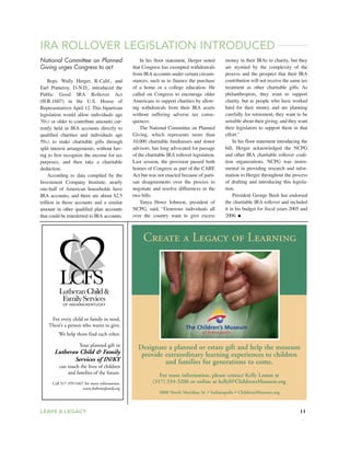LEAVE A LEGACY 11
IRA ROLLOVER LEGISLATION INTRODUCED
National Committee on Planned
Giving urges Congress to act
Reps. Wally Herger, R-Calif., and
Earl Pomeroy, D-N.D., introduced the
Public Good IRA Rollover Act
(H.R.1607) in the U.S. House of
Representatives April 12. This bipartisan
legislation would allow individuals age
701/2 or older to contribute amounts cur-
rently held in IRA accounts directly to
qualified charities and individuals age
591/2 to make charitable gifts through
split interest arrangements, without hav-
ing to first recognize the income for tax
purposes, and then take a charitable
deduction.
According to data compiled by the
Investment Company Institute, nearly
one-half of American households have
IRA accounts, and there are about $2.5
trillion in those accounts and a similar
amount in other qualified plan accounts
that could be transferred to IRA accounts.
In his floor statement, Herger noted
that Congress has exempted withdrawals
from IRA accounts under certain circum-
stances, such as to finance the purchase
of a home or a college education. He
called on Congress to encourage older
Americans to support charities by allow-
ing withdrawals from their IRA assets
without suffering adverse tax conse-
quences.
The National Committee on Planned
Giving, which represents more than
10,000 charitable fundraisers and donor
advisors, has long advocated for passage
of the charitable IRA rollover legislation.
Last session, the provision passed both
houses of Congress as part of the CARE
Act but was not enacted because of parti-
san disagreements over the process to
negotiate and resolve differences in the
two bills.
Tanya Howe Johnson, president of
NCPG, said, “Generous individuals all
over the country want to give excess
Create a Legacy of Learning
Designate a planned or estate gift and help the museum
provide extraordinary learning experiences to children
and families for generations to come.
For more information, please contact Kelly Lamm at
(317) 334-3206 or online at kellyl@ChildrensMuseum.org
3000 North Meridian St. • Indianapolis • ChildrensMuseum.org
LutheranChild&
FamilyServices
Child
OF INDIANA/KENTUCKY
For every child or family in need,
There’s a person who wants to give.
We help them find each other.
Your planned gift to
Lutheran Child & Family
Services of IN/KY
can touch the lives of children
and families of the future.
Call 317-359-5467 for more information.
www.lutheranfamily.org
money in their IRAs to charity, but they
are stymied by the complexity of the
process and the prospect that their IRA
contribution will not receive the same tax
treatment as other charitable gifts. As
philanthropists, they want to support
charity, but as people who have worked
hard for their money and are planning
carefully for retirement, they want to be
sensible about their giving, and they want
their legislators to support them in that
effort.”
In his floor statement introducing the
bill, Herger acknowledged the NCPG
and other IRA charitable rollover coali-
tion organizations. NCPG was instru-
mental in providing research and infor-
mation to Herger throughout the process
of drafting and introducing this legisla-
tion.
President George Bush has endorsed
the charitable IRA rollover and included
it in his budget for fiscal years 2005 and
2006. ●
 