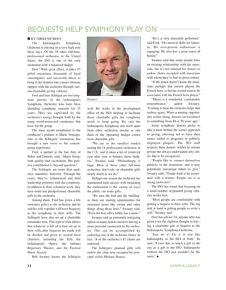 12 LEAVE A LEGACY
■ BY NIKKI NICHOLS
The Indianapolis Symphony
Orchestra is playing on a very high note
these days. Of the 18 other full-time,
professional orchestras in the United
States, the ISO is one of the only
orchestras with a balanced budget.
How? With great effect, it takes 87
gifted musicians, thousands of loyal
concertgoers, and successful drives to
bring ticket holders into a more intimate
rapport with the orchestra through vari-
ous charitable giving vehicles.
Fred and Jane Schlegel are two long-
time patrons of the Indianapolis
Symphony Orchestra who have been
attending symphony concerts for 35
years. They are captivated by the
orchestra’s energy brought forth by the
many world-renowned conductors that
have led the group.
The most recent installment to the
conductor’s podium is Mario Venzago,
who in the Schlegels’ estimation, has
brought a new verve to the concert-
going experience.
Fred, a partner at the law firm of
Baker and Daniels, said, “Mario brings
both quality and excitement. His posi-
tive contribution is beyond question.”
The Schlegels are more than audi-
ence members, however. Through the
years, they’ve volunteered and held
leadership positions with the symphony.
In addition to their volunteer work, they
have made and pledged many charitable
gifts to the orchestra.
Among them, Fred has given a life
insurance policy to the orchestra, and he
and his wife together will leave bequests
to the symphony in their wills. The
Schlegels have also set up a charitable
remainder trust. This type of trust allows
that whatever is left of a trust set up in
their wills after bequests are made will
be divided and given to several local
charities, including the ISO, the
Indianapolis Opera, the Indiana
Repertory Theater, and the Festival
Music Society.
Bob Swaney knows the Schlegels
well. He works in the development
office of the ISO, helping to facilitate
those charitable gifts the symphony
needs to keep going. He said the
Indianapolis Symphony sets itself apart
from other orchestras insofar as one
third of the operating budget comes
from charitable gifts.
“We are in the smallest market
among the 18 professional orchestras in
the U.S., and it takes a lot of creativity
year after year to balance those budg-
ets,” Swaney said. “Philanthropy is
huge. Most of those other full-time
orchestras don’t rely on charitable gifts
nearly much as we do.”
Perhaps one reason the orchestra has
maintained such success with sustaining
the endowment is the variety of ways
the public can make gifts.
“We own the hall and the building,
so there are naming opportunities for
structural items like rooms and other
things along those lines,” Swaney said.
“Even the box office lobby has a name.”
Swaney said an extremely intriguing
option to many donors involves having a
more personal connection to the orches-
tra. This can be accomplished by
endowing one of the orchestra chairs. In
fact, 18 of the orchestra’s 87 chairs are
endowed.
The Schlegels’ planned gifts will
endow the chair now occupied by prin-
cipal violist Michael Strauss.
“He’s a very enjoyable performer,”
said Fred. “His musical skills are fantas-
tic. His ever-present enthusiasm is
engaging. He also has a great sense of
humor.”
Swaney said that some people have
an existing relationship with the musi-
cian, but it’s not unusual for donors to
endow chairs occupied with musicians
with whom they’ve had no prior contact.
“If the donor doesn’t know the musi-
cian, perhaps that person played the
French horn, so he/she would want to be
associated with the French horn player.”
“Music is a wonderful, comfortable
remembrance,” added Swaney.
“Coming to hear the orchestra helps that
surface again. When a naming opportu-
nity comes along, donors can reconnect
to something from 40 or 50 years ago.”
Some symphony donors prefer to
take a more behind the scenes approach
to giving, choosing not to have their
names added to programs or publicly
displayed plaques. The ISO staff
respects these donors’ wishes to remain
private but always understands why oth-
ers like to be recognized.
“People like to connect themselves
publicly to the institution, and it may
potentially encourage others to give,”
Swaney said. “People want to be associ-
ated with a winner. People see it as
strong motivator.”
The ISO has found that focusing on
a small number of planned giving vehi-
cles works best.
“Most people are comfortable with
putting a bequest in their wills. The big
task at hand is getting people to write a
will,” Swaney said.
Fred has advice for anyone who has
given even the slightest thought to leav-
ing a charitable gift or bequest to the
Indianapolis Symphony Orchestra.
“Just do it! Do it if you like
Indianapolis or the ISO or both,” he
said. “I view this as much a gift to the
city as a gift to the ISO. Indianapolis
without the ISO just wouldn’t be the
same.” ●
BEQUESTS HELP SYMPHONY PLAY ON
Strauss
 
