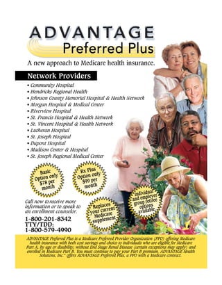 • Commun4y Hospital
•HendricksRegionalHealth _ _ _
•Johnson County MemorialHospital & HealthNetwork
-
.
•MorganHospital &MedicalCenter
•RiverviewHospital
•St.FrancisHospital & Health Network
•St. VincentHospital & HealthNetwork
•LutheranHospital
•St.Joseph Hospital
•DupontHospital
•Madison Center& Hospital
•St.JosephRegionalMedicalCenter -- — • •
.
—
a aP T _a _
!! 3!!to
TTY/TDD: _ _
1 800 579 4990 _ _ _
_ _
_ _
ADVANTAGEPreje iredPlusis a MedicarePrefeiredProviderOrganization(PPO) offering Medicare
health insurancewithboth costsavingsand choiceto individuals who are el(gibleforMedicare
PartA, byage or disabil4y, withoutEnd StageRenal Disease(certain exceptionsmayapply) and
enrolledin MedicarePartB. Youmustcontinue topayyourPartB premium.ADVANTAGEHealth
Solutions, Inc.SM
offers ADVANTAGEPref erredPlus, a PPO witha Medicarecontract.
Network Providers
ADVA NTA G E
Preferred Plus
A new approach to Medicare health insurance.
A
S
-
Network Providers
 