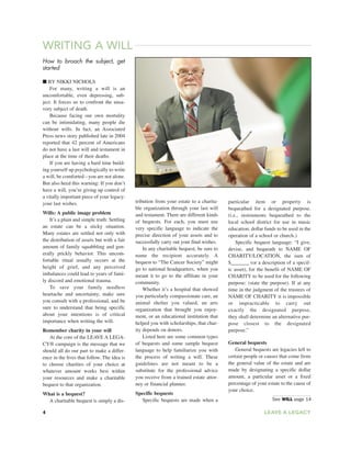 WRITING A WILL
How to broach the subject, get
started
■ BY NIKKI NICHOLS
For many, writing a will is an
uncomfortable, even depressing, sub-
ject. It forces us to confront the unsa-
vory subject of death.
Because facing our own mortality
can be intimidating, many people die
without wills. In fact, an Associated
Press news story published late in 2004
reported that 42 percent of Americans
do not have a last will and testament in
place at the time of their deaths.
If you are having a hard time build-
ing yourself up psychologically to write
a will, be comforted you are not alone.
But also heed this warning: If you don’t
have a will, you’re giving up control of
a vitally important piece of your legacy:
your last wishes.
Wills: A public image problem
It’s a plain and simple truth: Settling
an estate can be a sticky situation.
Many estates are settled not only with
the distribution of assets but with a fair
amount of family squabbling and gen-
erally prickly behavior. This uncom-
fortable ritual usually occurs at the
height of grief, and any perceived
imbalances could lead to years of fami-
ly discord and emotional trauma.
To save your family needless
heartache and uncertainty, make sure
you consult with a professional, and be
sure to understand that being specific
about your intentions is of critical
importance when writing the will.
Remember charity in your will
At the core of the LEAVE A LEGA-
CY® campaign is the message that we
should all do our part to make a differ-
ence in the lives that follow. The idea is
to choose charities of your choice at
whatever amount works best within
your resources and make a charitable
bequest to that organization.
What is a bequest?
A charitable bequest is simply a dis-
tribution from your estate to a charita-
ble organization through your last will
and testament. There are different kinds
of bequests. For each, you must use
very specific language to indicate the
precise direction of your assets and to
successfully carry out your final wishes.
In any charitable bequest, be sure to
name the recipient accurately. A
bequest to “The Cancer Society” might
go to national headquarters, when you
meant it to go to the affiliate in your
community.
Whether it’s a hospital that showed
you particularly compassionate care, an
animal shelter you valued, an arts
organization that brought you enjoy-
ment, or an educational institution that
helped you with scholarships, that char-
ity depends on donors.
Listed here are some common types
of bequests and some sample bequest
language to help familiarize you with
the process of writing a will. These
guidelines are not meant to be a
substitute for the professional advice
you receive from a trained estate attor-
ney or financial planner.
Specific bequests
Specific bequests are made when a
particular item or property is
bequeathed for a designated purpose.
(i.e., instruments bequeathed to the
local school district for use in music
education; dollar funds to be used in the
operation of a school or church.)
Specific bequest language: “I give,
devise, and bequeath to NAME OF
CHARITY/LOCATION, the sum of
$_______ (or a description of a specif-
ic asset), for the benefit of NAME OF
CHARITY to be used for the following
purpose: (state the purpose). If at any
time in the judgment of the trustees of
NAME OF CHARITY it is impossible
or impracticable to carry out
exactly the designated purpose,
they shall determine an alternative pur-
pose closest to the designated
purpose.”
General bequests
General bequests are legacies left to
certain people or causes that come from
the general value of the estate and are
made by designating a specific dollar
amount, a particular asset or a fixed
percentage of your estate to the cause of
your choice.
See WILL page 14
4 LEAVE A LEGACY
 