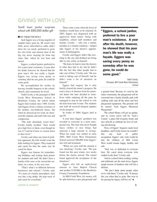 GIVING WITH LOVE
Small town janitor surprises
school with $80,000 dollar gift
■ BY NIKKI NICHOLS
Jack Eggers was a living snapshot of
simpler times gone by. He wasn’t into
frills, never subscribed to cable, didn’t
drive his car much, preferred to grow
his own food, and steered clear of the
big city never straying far from tiny
Amo, Ind., where he was born and
raised.
Eggers, a school janitor, preferred to
live a poor man’s existence. A year after
his death, however, he showed that his
poor man’s life was really a façade.
Eggers was saving every penny so
someday after he was gone, he could do
some good.
He accomplished his wishes by
leaving sizeable bequests to the school,
church, and community he loved.
Todd Crosby is the principal of Mill
Creek West Elementary School in
Hendricks County, the school where
Eggers had worked since 1988. Crosby
said Eggers lived a solitary existence at
his modest, two-bedroom house, but
when he showed up for work, he show-
ered the students and staff with care and
compassion.
“The kids absolutely loved him,”
Crosby fondly recalled. “Jack would
give high fives to them, even though he
was 6’3 and he’d have to crouch down
to their level.”
Crosby said when any kind of prob-
lem appeared, the kids would scour the
halls looking for Eggers. They respected
and cared for him the same way he
cared for them.
Eggers was famous for remember-
ing birthdays and writing short poems
for students and staff. He didn’t have a
family of his own, so he viewed the stu-
dents, in a sense, as his very own.
“That’s what’s so different between
businesses and schools,” Crosby said.
“It’s more of a family atmosphere. Jack
was like a big daddy. He kept track of
and cared for everybody.”
There came a time when the favor of
kindness would have to be returned. In
2003, Eggers was diagnosed with an
aggressive brain tumor. Along with
neighbors, school staff members and
friends, Crosby -- who lost a family
member to a similar condition -- helped
take Eggers to his doctor’s appoint-
ments in Indianapolis.
Crosby said Eggers didn’t like trav-
eling to the city and disliked not being
able to rely solely on himself.
“He knew he had to trust the doctors
in what they had to do, but he didn’t
like the fact that other people had to
take care of him,” Crosby said. “He was
used to taking care of himself, and he
didn’t want a lot of attention on
himself.”
Eggers had surgery, but it only
briefly slowed the tumor’s progress. He
took a leave of absence from his janito-
rial duties but later decided to retire.
Even while enduring all the pain, he
managed to stop by the school to visit
the kids from time to time. The students
and staff all received frequent updates
on his progress.
In winter of 2004, Eggers died at
age 69.
A year later, Eggers’ goodness was
revealed to everyone in a most unex-
pected way. The man who never bought
fancy clothes or nice things had
amassed a large amount in savings.
When his estate was settled in early
2005, Mill Creek West Elementary
School received $80,000 from Eggers’
last will and testament.
“When we were told the amount it
was shocking,” Crosby said. “We just
found out this past winter, two weeks
before the checks arrived. The school
board approved the acceptance of the
donations.”
Eggers also left an undisclosed
amount to Amo Baptist Church
and another $120,000 to the Hendricks
County Community Foundation.
At Mill Creek West, his money will
be split between a new playground and
a general fund. Because it’s used by the
entire community, the playground will be
converted into a family friendly park with
walking trails and all the latest and best
playground equipment. The grounds will
be named “Jack Eggers Memorial
Playground.”
The school library will get an update,
and its crown jewel will be “Jack’s
Corner,” a place full of poetry books and
nice artwork to celebrate his love of writ-
ing and drawing.
News of Eggers’ bequests made local
headlines, and Crosby knows he wouldn’t
like any kind of public
recognition. Eggers’ only wish would be
that the children of Mill Creek
West would remain happy, healthy and
safe.
“Jack was so dedicated to everyone
here. He cared about everyone who
walked in the door,” Crosby said.
And in a school where reading, writing
and arithmetic are the main focus, Eggers
taught lessons of kindness that will last a
lifetime.
“We don’t think about people when
we’re with them,” Crosby said. “It always
hits you when they’re gone. But even in
his passing his legacy will live on.” ●
“Eggers, a school janitor,
preferred to live a poor
man’s existence. A year
after his death, however,
he showed that his poor
man’s life was really a
façade. Eggers was
saving every penny so
someday after he was
gone, he could do
some good.”
Todd Crosby,
Principal, Mill Creek West Elementary
School
LEAVE A LEGACY 5
 