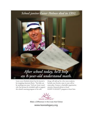 Lester never finished school, but he learned a
lot mopping classroom floors. “You kids can
be anything you want,” he’d say. Lester wasn’t
rich, but because he included a gift to support
the school’s tutoring program in his will,
things will add up for a few more students.
Include your favorite cause in your will or
estate plan. Contact a charitable organization,
attorney, financial advisor or local
LEAVE A LEGACY®
program to learn how.
School janitor Lester Holmes died in 1992.
After school today, he’ll help
an 8-year-old understand math.
Make a Difference in the Lives that Follow
www leavealegacy org
Make a Difference in the Lives that Follow
www.leavealegacy.org
LEAV E A LEGACY
 