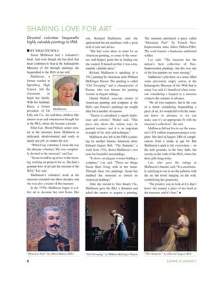 8 LEAVE A LEGACY
Devoted volunteer bequeaths
highly valuable paintings to IMA
■ BY NIKKI NICHOLS
Susan Mallinson had a volunteer’s
heart. And even though she has died, that
heart continues to beat at the Indianapolis
Museum of Art through paintings she
bequeathed to the IMA in her will.
Mallinson, a
former teacher at
Speedway High
School, left the
classroom to
begin her family.
With her husband,
Harry, a former
president of Eli
Lilly and Co., she had three children. Her
interest in art and volunteerism brought her
to the IMA, where she became a docent.
Ellen Lee, Wood-Pulliam senior cura-
tor at the museum, knew Mallinson as
dedicated, detail-oriented and ready to
tackle any job, no matter the size.
“When I say volunteer, I mean she was
the ultimate volunteer. She was complete-
ly devoted to the museum,” said Lee.
“Susan would be up at two in the morn-
ing working on projects for us. She had a
genuine love of art and the mission of the
IMA,” Lee said.
Mallinson’s volunteer work at the
museum extended into three decades, and
she was also a trustee of the museum.
In the 1970s, Mallinson began to col-
lect art to decorate her own home. Her
SHARING LOVE FOR ART
son, Richard Mallinson, said she
approached her art purchases with a great
deal of care and advice.
“She had some ideas in mind for an
American painting, so some of the muse-
um staff helped guide her in finding one
she wanted. It turned out that it was a rea-
sonably valuable piece.”
Richard Mallinson is speaking of a
1912 painting by American artist William
McGregor Paxton. The painting is called
“Girl Sweeping” and is characteristic of
Paxton, who was famous for painting
women in elegant settings.
Harriet Warkel, associate curator of
American painting and sculpture at the
IMA, said Paxton’s paintings are sought
after for a number of reasons.
“Paxton is considered a superb drafts-
man and colorist,” Warkel said. “This
piece also shows the various ways he
painted textures, and it is an important
example of his style and technique.”
Mallinson also left to the IMA a paint-
ing by another famous American artist,
Edward August Bell. “The Statuette,” a
work from 1912, shows Mallinson’s own
taste for beautiful surroundings.
“It shows an elegant woman holding a
sculpture,” Lee said. “These are things
Susan liked living with in her home.
Through these two paintings, Susan has
enabled the museum to enrich its
American holdings.”
After she moved to Vero Beach, Fla.,
Mallinson gave the IMA a donation and
asked the curator to acquire a painting.
The museum purchased a piece called
“Monsieur Pool” by French Neo-
Impressionist artist Albert Dubois-Pillet.
The work features a handsome uniformed
soldier.
Lee said, “The museum has the
nation’s best collection of Neo-
Impressionist paintings, but this was one
of the few painters we were missing.”
Mallinson’s gifts have, in a sense, filled
some previously empty canvas at the
Indianapolis Museum of Art. With that in
mind, Lee said it’s beneficial when some-
one considering a bequest to a museum
contacts the curators in advance.
“We all love surprises, but in the case
of a donor considering bequeathing a
piece of art, it’s wonderful to let the muse-
um know in advance so we can
make sure it’s an appropriate fit with the
museum’s collection,” she said.
Mallinson did not live to see the muse-
um’s $74 million expansion project com-
plete. She died in August 2004 of compli-
cations from a stroke at age 84. But
Mallinson’s spirit is felt everywhere -- on
the lush grounds, in the busy halls, but
mostly on the walls of the IMA, where her
three gifts hang today.
Lee, who gave the eulogy at
Mallinson’s funeral, said, “It is enormous-
ly satisfying to me to see the galleries with
the art she loved hanging on the wall,
symbolizing her generosity.
“The positive way to look at it is that I
know she wanted a piece of her heart at
the museum, and it’s here.” ●
Mallinson
“Monsieur Pool” by Albert Dubois-Pillet “Girl Sweeping” by William McGregor Paxton “The Statuette” by Edward August Bell
 