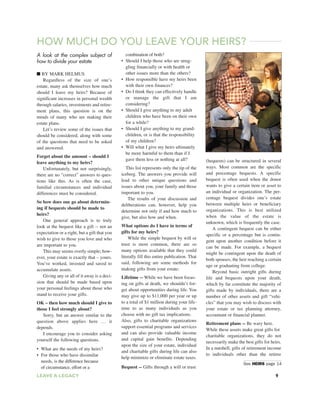 A look at the complex subject of
how to divide your estate
■ BY MARK HELMUS
Regardless of the size of one’s
estate, many ask themselves how much
should I leave my heirs? Because of
significant increases in personal wealth
through salaries, investments and retire-
ment plans, this question is on the
minds of many who are making their
estate plans.
Let’s review some of the issues that
should be considered, along with some
of the questions that need to be asked
and answered.
Forget about the amount – should I
leave anything to my heirs?
Unfortunately, but not surprisingly,
there are no “correct” answers to ques-
tions like this. As is often the case,
familial circumstances and individual
differences must be considered.
So how does one go about determin-
ing if bequests should be made to
heirs?
One general approach is to truly
look at the bequest like a gift -- not an
expectation or a right, but a gift that you
wish to give to those you love and who
are important to you.
This may seems overly simple; how-
ever, your estate is exactly that – yours.
You’ve worked, invested and saved to
accumulate assets.
Giving any or all of it away is a deci-
sion that should be made based upon
your personal feelings about those who
stand to receive your gifts.
OK – then how much should I give to
those I feel strongly about?
Sorry, but an answer similar to the
question above applies here … it
depends.
I encourage you to consider asking
yourself the following questions.
• What are the needs of my heirs?
• For those who have dissimilar
needs, is the difference because
of circumstance, effort or a
combination of both?
• Should I help those who are strug-
gling financially or with health or
other issues more than the others?
• How responsible have my heirs been
with their own finances?
• Do I think they can effectively handle
or manage the gift that I am
considering?
• Should I give anything to my adult
children who have been on their own
for a while?
• Should I give anything to my grand-
children, or is that the responsibility
of my children?
• Will what I give my heirs ultimately
be more harmful to them than if I
gave them less or nothing at all?
This list represents only the tip of the
iceberg. The answers you provide will
lead to other unique questions and
issues about you, your family and those
important to you.
The results of your discussion and
deliberations can, however, help you
determine not only if and how much to
give, but also how and when.
What options do I have in terms of
gifts for my heirs?
While the simple bequest by will or
trust is most common, there are so
many options available that they could
literally fill this entire publication. That
said, following are some methods for
making gifts from your estate:
Lifetime -- While we have been focus-
ing on gifts at death, we shouldn’t for-
get about opportunities during life. You
may give up to $11,000 per year or up
to a total of $1 million during your life-
time to as many individuals as you
choose with no gift tax implications.
Also, gifts to charitable organizations
support essential programs and services
and can also provide valuable income
and capital gain benefits. Depending
upon the size of your estate, individual
and charitable gifts during life can also
help minimize or eliminate estate taxes.
Bequest -- Gifts through a will or trust
(bequests) can be structured in several
ways. Most common are the specific
and percentage bequests. A specific
bequest is often used when the donor
wants to give a certain item or asset to
an individual or organization. The per-
centage bequest divides one’s estate
between multiple heirs or beneficiary
organizations. This is best utilized
when the value of the estate is
unknown, which is frequently the case.
A contingent bequest can be either
specific or a percentage but is contin-
gent upon another condition before it
can be made. For example, a bequest
might be contingent upon the death of
both spouses, the heir reaching a certain
age or graduating from college.
Beyond basic outright gifts during
life and bequests upon your death,
which by far constitute the majority of
gifts made by individuals, there are a
number of other assets and gift “vehi-
cles” that you may wish to discuss with
your estate or tax planning attorney,
accountant or financial planner.
Retirement plans -- Be wary here.
While these assets make great gifts for
charitable organizations, they do not
necessarily make the best gifts for heirs.
In a nutshell, gifts of retirement income
to individuals other than the retiree
HOW MUCH DO YOU LEAVE YOUR HEIRS?
See HEIRS page 14
LEAVE A LEGACY 9
 