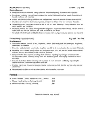 MOLEX (Shannon Co.Clare) Jun 1998 – Aug 2000
Machine Operator
 Diagnosed faults on machines, taking corrective action and reporting incidents to the supervisor
 Periodically inspected the machines throughout the shift and adjusted machine speeds if required and
loaded machines with materials
 Carried out quality control by comparing the manufactured tolerances with the blueprint specifications
 Shut down any machines that made any errors, irrespective of how minor and corrected the defect
 Worked individually using own initiative as well as part of a team, fostering a strong team work ethic and
spirit, flexibility and motivation
 Displayed practical and critical thinking skills for using tools, equipment and machinery with the ability to
make quick and effective decisions and solve problems as they arose
 Complied with strict Health and Safety, Fire Awareness and Security procedures, policies and standards
SPAR SHOP (Fairgreen Limerick) May 1997 – Mar 1998
Retail Assistant
 Stocked the different varieties of fruit, vegetables, various other food goods and beverages, magazines,
newspapers and sweets
 Presented products neatly ensuring the shop floor was tidy at all times, keeping the area safe of hazards
 Undertook stock checks, quality control and distribution of old stock and ensured orders were placed to
maintain optimum stock levels to meet customer demands
 Responsible for checking and unpacking stock deliveries, reporting any damages or defects to the
couriers and suppliers, correctly pricing items and displaying goods encouraging customers to make
purchases
 Ensured all alcoholic drinks were only sold to people 18 years and over, confidently requesting for
identification from customers that looked under-age
 Provided high levels of customer service ensuring customers received attentive and pro-active service
at all times
 Demonstrated confidence and tact when dealing with demanding customers
TRAINING
 Basic Computer Course, Raheen Ind. Park , Limerick 2015
 Manual Handling Course, Parkway Limerick 2003
 Health and Safety, Parkway, Limerick 2003
References available upon request
 