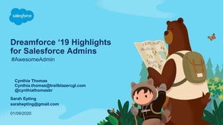 Dreamforce ‘19 Highlights
for Salesforce Admins
#AwesomeAdmin
01/09/2020
Cynthia Thomas
Cynthia.thomas@trailblazercgl.com
@cynthiathomasbr
Sarah Epting
sarahepting@gmail.com
 
